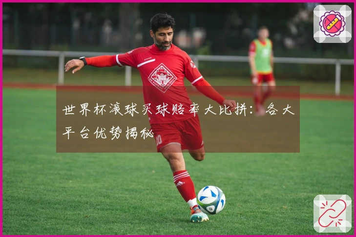 世界杯滚球买球赔率大比拼：各大平台优势揭秘