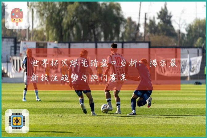 世界杯买球竞猜盘口分析：揭示最新投注趋势与热门赛果