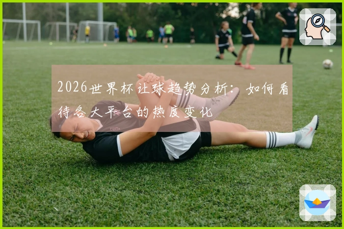 2026世界杯让球趋势分析：如何看待各大平台的热度变化
