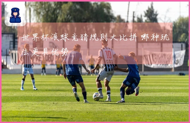 世界杯滚球竞猜规则大比拼 哪种玩法更具优势