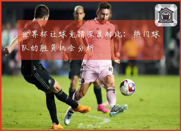 世界杯让球竞猜深度对比：热门球队的胜负机会分析